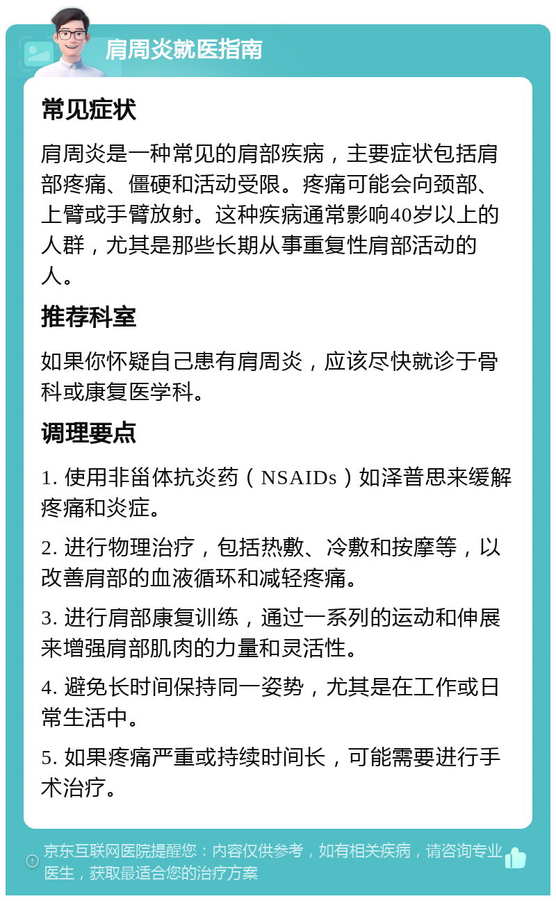 肩周炎就医指南 常见症状 肩周炎是一种常见的肩部疾病，主要症状包括肩部疼痛、僵硬和活动受限。疼痛可能会向颈部、上臂或手臂放射。这种疾病通常影响40岁以上的人群，尤其是那些长期从事重复性肩部活动的人。 推荐科室 如果你怀疑自己患有肩周炎，应该尽快就诊于骨科或康复医学科。 调理要点 1. 使用非甾体抗炎药（NSAIDs）如泽普思来缓解疼痛和炎症。 2. 进行物理治疗，包括热敷、冷敷和按摩等，以改善肩部的血液循环和减轻疼痛。 3. 进行肩部康复训练，通过一系列的运动和伸展来增强肩部肌肉的力量和灵活性。 4. 避免长时间保持同一姿势，尤其是在工作或日常生活中。 5. 如果疼痛严重或持续时间长，可能需要进行手术治疗。