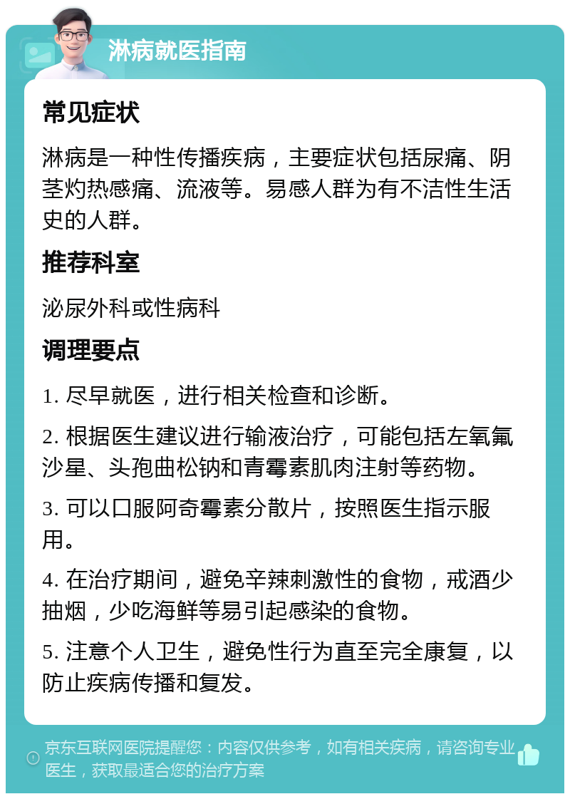 淋病就医指南 常见症状 淋病是一种性传播疾病，主要症状包括尿痛、阴茎灼热感痛、流液等。易感人群为有不洁性生活史的人群。 推荐科室 泌尿外科或性病科 调理要点 1. 尽早就医，进行相关检查和诊断。 2. 根据医生建议进行输液治疗，可能包括左氧氟沙星、头孢曲松钠和青霉素肌肉注射等药物。 3. 可以口服阿奇霉素分散片，按照医生指示服用。 4. 在治疗期间，避免辛辣刺激性的食物，戒酒少抽烟，少吃海鲜等易引起感染的食物。 5. 注意个人卫生，避免性行为直至完全康复，以防止疾病传播和复发。