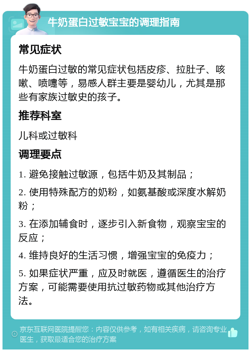 牛奶蛋白过敏宝宝的调理指南 常见症状 牛奶蛋白过敏的常见症状包括皮疹、拉肚子、咳嗽、喷嚏等，易感人群主要是婴幼儿，尤其是那些有家族过敏史的孩子。 推荐科室 儿科或过敏科 调理要点 1. 避免接触过敏源，包括牛奶及其制品； 2. 使用特殊配方的奶粉，如氨基酸或深度水解奶粉； 3. 在添加辅食时，逐步引入新食物，观察宝宝的反应； 4. 维持良好的生活习惯，增强宝宝的免疫力； 5. 如果症状严重，应及时就医，遵循医生的治疗方案，可能需要使用抗过敏药物或其他治疗方法。