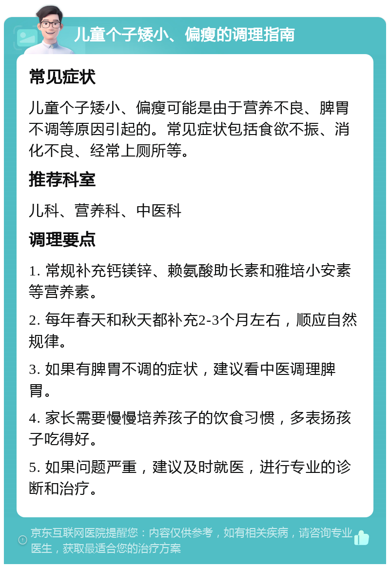 儿童个子矮小、偏瘦的调理指南 常见症状 儿童个子矮小、偏瘦可能是由于营养不良、脾胃不调等原因引起的。常见症状包括食欲不振、消化不良、经常上厕所等。 推荐科室 儿科、营养科、中医科 调理要点 1. 常规补充钙镁锌、赖氨酸助长素和雅培小安素等营养素。 2. 每年春天和秋天都补充2-3个月左右，顺应自然规律。 3. 如果有脾胃不调的症状，建议看中医调理脾胃。 4. 家长需要慢慢培养孩子的饮食习惯，多表扬孩子吃得好。 5. 如果问题严重，建议及时就医，进行专业的诊断和治疗。