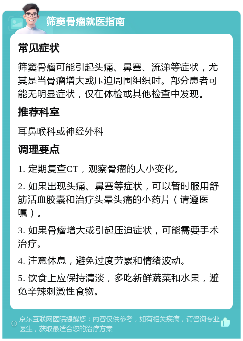 筛窦骨瘤就医指南 常见症状 筛窦骨瘤可能引起头痛、鼻塞、流涕等症状，尤其是当骨瘤增大或压迫周围组织时。部分患者可能无明显症状，仅在体检或其他检查中发现。 推荐科室 耳鼻喉科或神经外科 调理要点 1. 定期复查CT，观察骨瘤的大小变化。 2. 如果出现头痛、鼻塞等症状，可以暂时服用舒筋活血胶囊和治疗头晕头痛的小药片（请遵医嘱）。 3. 如果骨瘤增大或引起压迫症状，可能需要手术治疗。 4. 注意休息，避免过度劳累和情绪波动。 5. 饮食上应保持清淡，多吃新鲜蔬菜和水果，避免辛辣刺激性食物。