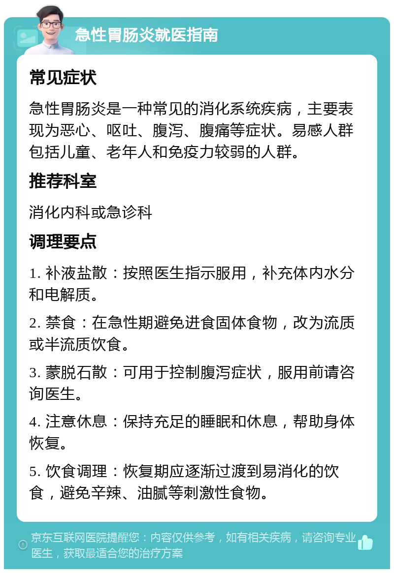 急性胃肠炎就医指南 常见症状 急性胃肠炎是一种常见的消化系统疾病，主要表现为恶心、呕吐、腹泻、腹痛等症状。易感人群包括儿童、老年人和免疫力较弱的人群。 推荐科室 消化内科或急诊科 调理要点 1. 补液盐散：按照医生指示服用，补充体内水分和电解质。 2. 禁食：在急性期避免进食固体食物，改为流质或半流质饮食。 3. 蒙脱石散：可用于控制腹泻症状，服用前请咨询医生。 4. 注意休息：保持充足的睡眠和休息，帮助身体恢复。 5. 饮食调理：恢复期应逐渐过渡到易消化的饮食，避免辛辣、油腻等刺激性食物。