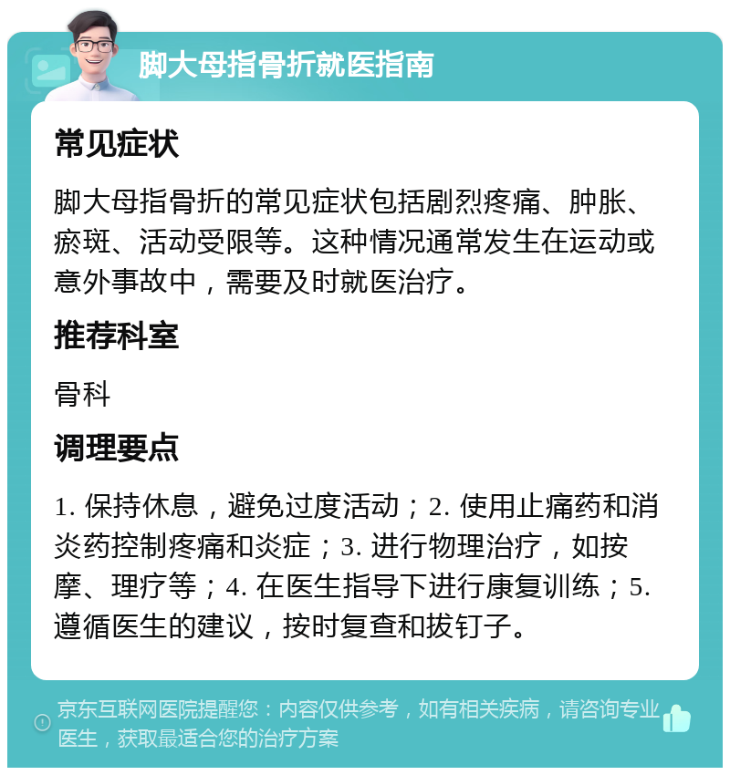 脚大母指骨折就医指南 常见症状 脚大母指骨折的常见症状包括剧烈疼痛、肿胀、瘀斑、活动受限等。这种情况通常发生在运动或意外事故中，需要及时就医治疗。 推荐科室 骨科 调理要点 1. 保持休息，避免过度活动；2. 使用止痛药和消炎药控制疼痛和炎症；3. 进行物理治疗，如按摩、理疗等；4. 在医生指导下进行康复训练；5. 遵循医生的建议，按时复查和拔钉子。