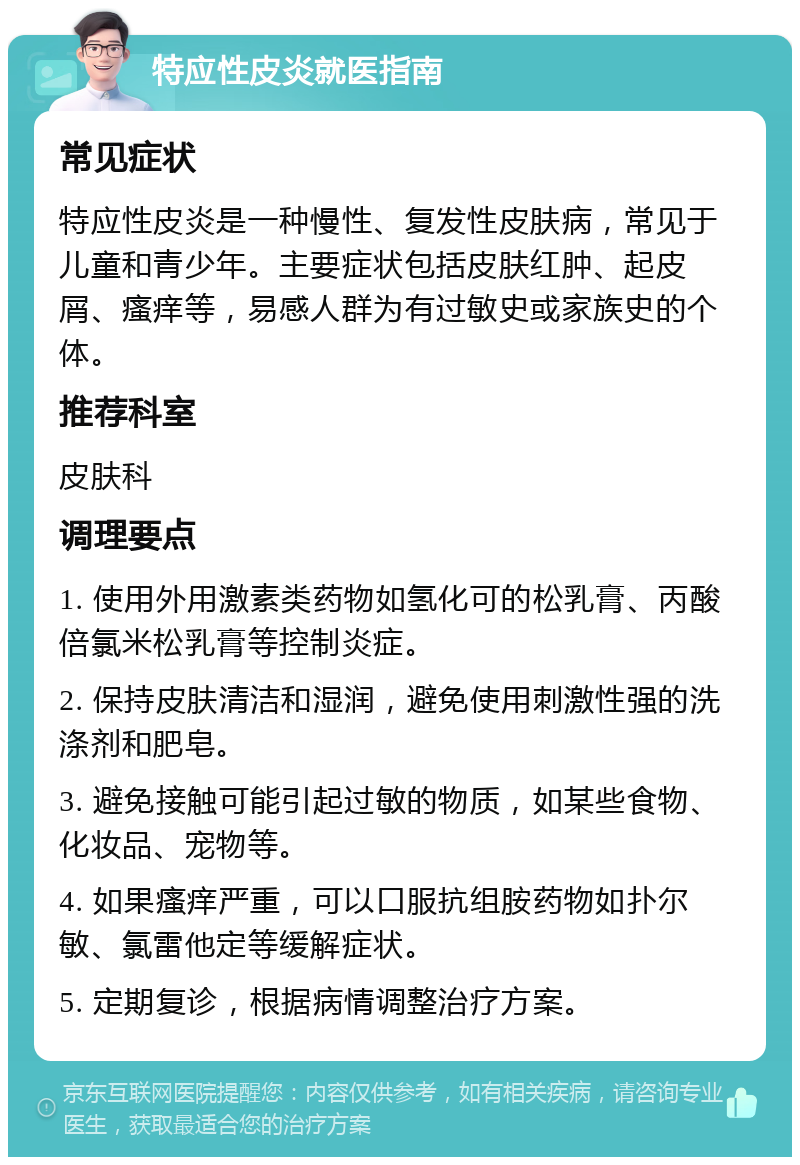 特应性皮炎就医指南 常见症状 特应性皮炎是一种慢性、复发性皮肤病，常见于儿童和青少年。主要症状包括皮肤红肿、起皮屑、瘙痒等，易感人群为有过敏史或家族史的个体。 推荐科室 皮肤科 调理要点 1. 使用外用激素类药物如氢化可的松乳膏、丙酸倍氯米松乳膏等控制炎症。 2. 保持皮肤清洁和湿润，避免使用刺激性强的洗涤剂和肥皂。 3. 避免接触可能引起过敏的物质，如某些食物、化妆品、宠物等。 4. 如果瘙痒严重，可以口服抗组胺药物如扑尔敏、氯雷他定等缓解症状。 5. 定期复诊，根据病情调整治疗方案。