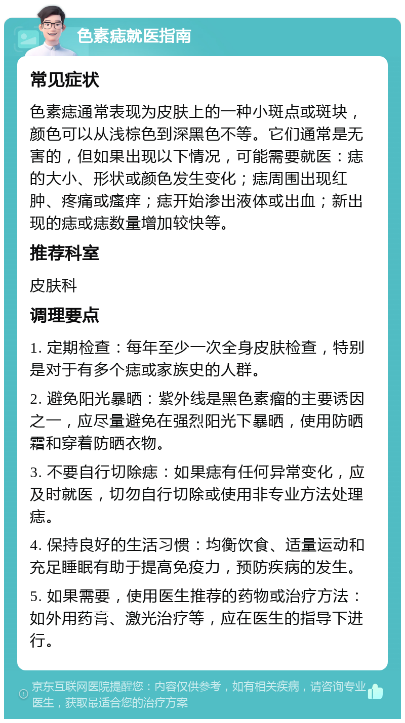 色素痣就医指南 常见症状 色素痣通常表现为皮肤上的一种小斑点或斑块，颜色可以从浅棕色到深黑色不等。它们通常是无害的，但如果出现以下情况，可能需要就医：痣的大小、形状或颜色发生变化；痣周围出现红肿、疼痛或瘙痒；痣开始渗出液体或出血；新出现的痣或痣数量增加较快等。 推荐科室 皮肤科 调理要点 1. 定期检查：每年至少一次全身皮肤检查，特别是对于有多个痣或家族史的人群。 2. 避免阳光暴晒：紫外线是黑色素瘤的主要诱因之一，应尽量避免在强烈阳光下暴晒，使用防晒霜和穿着防晒衣物。 3. 不要自行切除痣：如果痣有任何异常变化，应及时就医，切勿自行切除或使用非专业方法处理痣。 4. 保持良好的生活习惯：均衡饮食、适量运动和充足睡眠有助于提高免疫力，预防疾病的发生。 5. 如果需要，使用医生推荐的药物或治疗方法：如外用药膏、激光治疗等，应在医生的指导下进行。