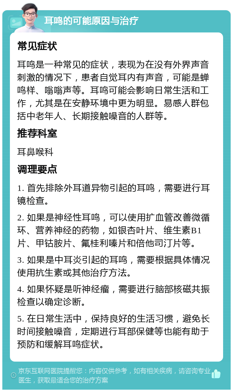 耳鸣的可能原因与治疗 常见症状 耳鸣是一种常见的症状，表现为在没有外界声音刺激的情况下，患者自觉耳内有声音，可能是蝉鸣样、嗡嗡声等。耳鸣可能会影响日常生活和工作，尤其是在安静环境中更为明显。易感人群包括中老年人、长期接触噪音的人群等。 推荐科室 耳鼻喉科 调理要点 1. 首先排除外耳道异物引起的耳鸣，需要进行耳镜检查。 2. 如果是神经性耳鸣，可以使用扩血管改善微循环、营养神经的药物，如银杏叶片、维生素B1片、甲钴胺片、氟桂利嗪片和倍他司汀片等。 3. 如果是中耳炎引起的耳鸣，需要根据具体情况使用抗生素或其他治疗方法。 4. 如果怀疑是听神经瘤，需要进行脑部核磁共振检查以确定诊断。 5. 在日常生活中，保持良好的生活习惯，避免长时间接触噪音，定期进行耳部保健等也能有助于预防和缓解耳鸣症状。