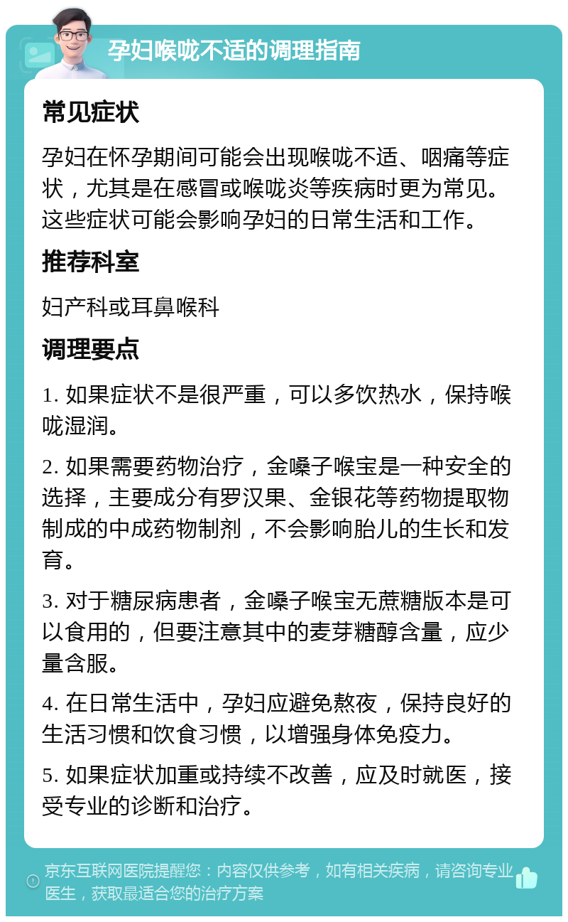 孕妇喉咙不适的调理指南 常见症状 孕妇在怀孕期间可能会出现喉咙不适、咽痛等症状，尤其是在感冒或喉咙炎等疾病时更为常见。这些症状可能会影响孕妇的日常生活和工作。 推荐科室 妇产科或耳鼻喉科 调理要点 1. 如果症状不是很严重，可以多饮热水，保持喉咙湿润。 2. 如果需要药物治疗，金嗓子喉宝是一种安全的选择，主要成分有罗汉果、金银花等药物提取物制成的中成药物制剂，不会影响胎儿的生长和发育。 3. 对于糖尿病患者，金嗓子喉宝无蔗糖版本是可以食用的，但要注意其中的麦芽糖醇含量，应少量含服。 4. 在日常生活中，孕妇应避免熬夜，保持良好的生活习惯和饮食习惯，以增强身体免疫力。 5. 如果症状加重或持续不改善，应及时就医，接受专业的诊断和治疗。