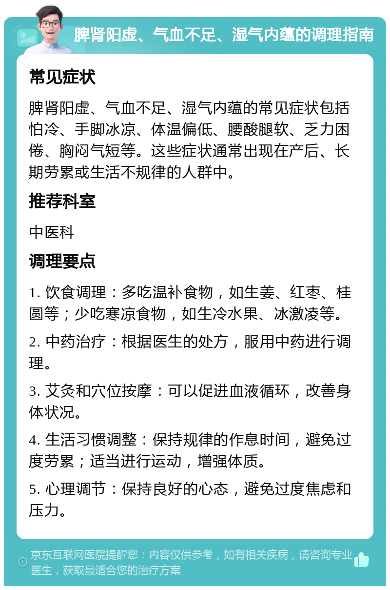 脾肾阳虚、气血不足、湿气内蕴的调理指南 常见症状 脾肾阳虚、气血不足、湿气内蕴的常见症状包括怕冷、手脚冰凉、体温偏低、腰酸腿软、乏力困倦、胸闷气短等。这些症状通常出现在产后、长期劳累或生活不规律的人群中。 推荐科室 中医科 调理要点 1. 饮食调理：多吃温补食物，如生姜、红枣、桂圆等；少吃寒凉食物，如生冷水果、冰激凌等。 2. 中药治疗：根据医生的处方，服用中药进行调理。 3. 艾灸和穴位按摩：可以促进血液循环，改善身体状况。 4. 生活习惯调整：保持规律的作息时间，避免过度劳累；适当进行运动，增强体质。 5. 心理调节：保持良好的心态，避免过度焦虑和压力。