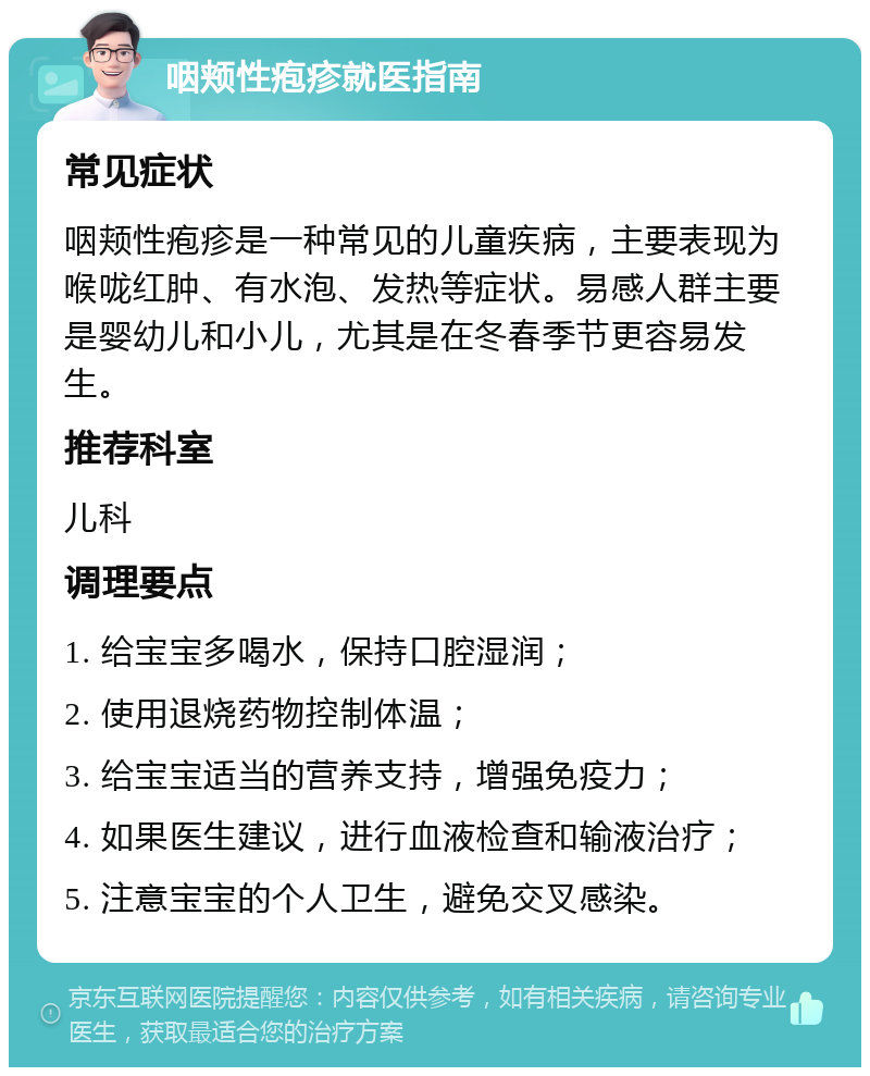 咽颊性疱疹就医指南 常见症状 咽颊性疱疹是一种常见的儿童疾病，主要表现为喉咙红肿、有水泡、发热等症状。易感人群主要是婴幼儿和小儿，尤其是在冬春季节更容易发生。 推荐科室 儿科 调理要点 1. 给宝宝多喝水，保持口腔湿润； 2. 使用退烧药物控制体温； 3. 给宝宝适当的营养支持，增强免疫力； 4. 如果医生建议，进行血液检查和输液治疗； 5. 注意宝宝的个人卫生，避免交叉感染。