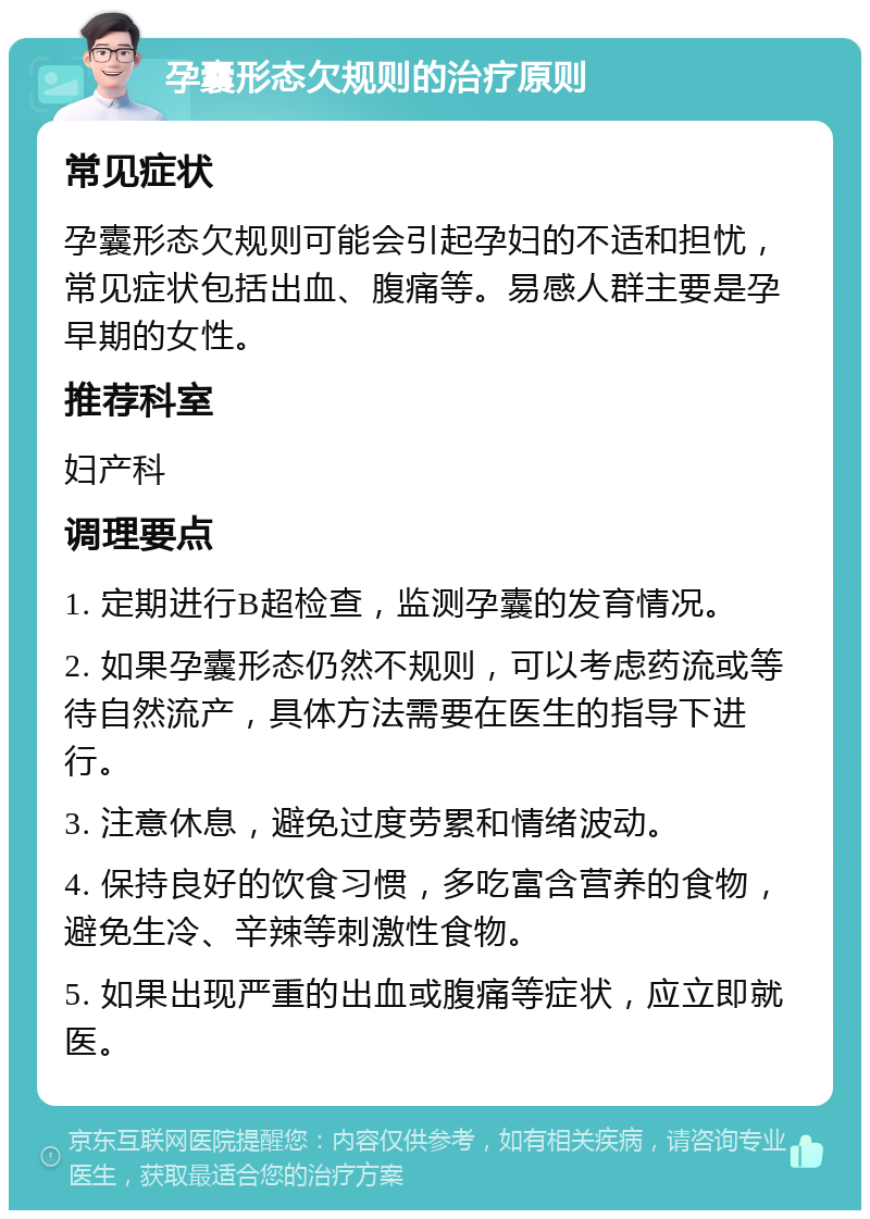 孕囊形态欠规则的治疗原则 常见症状 孕囊形态欠规则可能会引起孕妇的不适和担忧，常见症状包括出血、腹痛等。易感人群主要是孕早期的女性。 推荐科室 妇产科 调理要点 1. 定期进行B超检查，监测孕囊的发育情况。 2. 如果孕囊形态仍然不规则，可以考虑药流或等待自然流产，具体方法需要在医生的指导下进行。 3. 注意休息，避免过度劳累和情绪波动。 4. 保持良好的饮食习惯，多吃富含营养的食物，避免生冷、辛辣等刺激性食物。 5. 如果出现严重的出血或腹痛等症状，应立即就医。