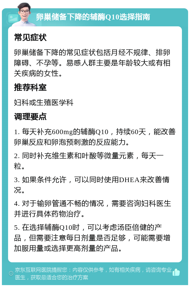 卵巢储备下降的辅酶Q10选择指南 常见症状 卵巢储备下降的常见症状包括月经不规律、排卵障碍、不孕等。易感人群主要是年龄较大或有相关疾病的女性。 推荐科室 妇科或生殖医学科 调理要点 1. 每天补充600mg的辅酶Q10，持续60天，能改善卵巢反应和卵泡预刺激的反应能力。 2. 同时补充维生素和叶酸等微量元素，每天一粒。 3. 如果条件允许，可以同时使用DHEA来改善情况。 4. 对于输卵管通不畅的情况，需要咨询妇科医生并进行具体药物治疗。 5. 在选择辅酶Q10时，可以考虑汤臣倍健的产品，但需要注意每日剂量是否足够，可能需要增加服用量或选择更高剂量的产品。