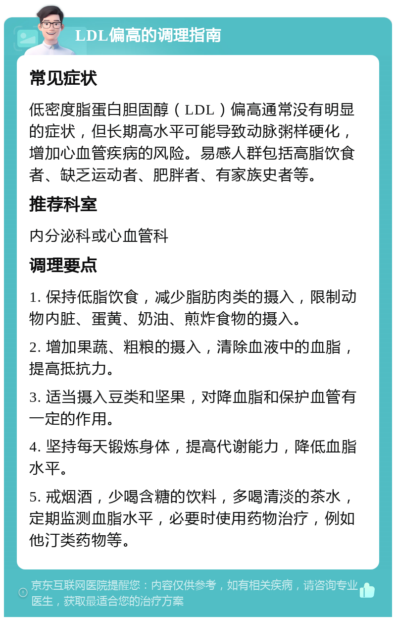 LDL偏高的调理指南 常见症状 低密度脂蛋白胆固醇（LDL）偏高通常没有明显的症状，但长期高水平可能导致动脉粥样硬化，增加心血管疾病的风险。易感人群包括高脂饮食者、缺乏运动者、肥胖者、有家族史者等。 推荐科室 内分泌科或心血管科 调理要点 1. 保持低脂饮食，减少脂肪肉类的摄入，限制动物内脏、蛋黄、奶油、煎炸食物的摄入。 2. 增加果蔬、粗粮的摄入，清除血液中的血脂，提高抵抗力。 3. 适当摄入豆类和坚果，对降血脂和保护血管有一定的作用。 4. 坚持每天锻炼身体，提高代谢能力，降低血脂水平。 5. 戒烟酒，少喝含糖的饮料，多喝清淡的茶水，定期监测血脂水平，必要时使用药物治疗，例如他汀类药物等。