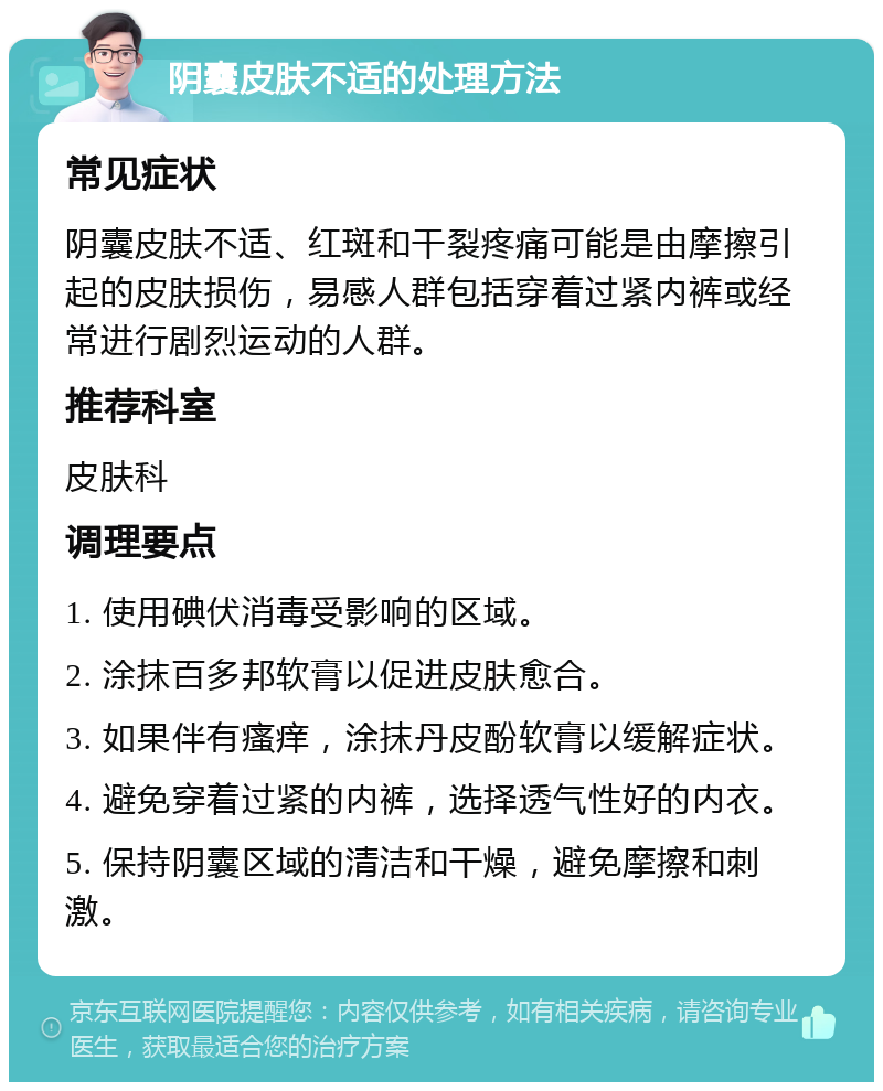 阴囊皮肤不适的处理方法 常见症状 阴囊皮肤不适、红斑和干裂疼痛可能是由摩擦引起的皮肤损伤，易感人群包括穿着过紧内裤或经常进行剧烈运动的人群。 推荐科室 皮肤科 调理要点 1. 使用碘伏消毒受影响的区域。 2. 涂抹百多邦软膏以促进皮肤愈合。 3. 如果伴有瘙痒，涂抹丹皮酚软膏以缓解症状。 4. 避免穿着过紧的内裤，选择透气性好的内衣。 5. 保持阴囊区域的清洁和干燥，避免摩擦和刺激。