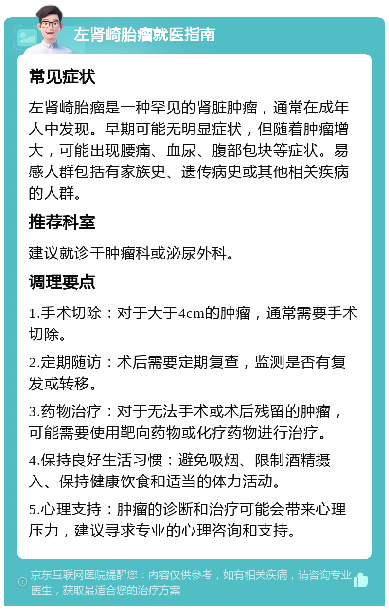 左肾崎胎瘤就医指南 常见症状 左肾崎胎瘤是一种罕见的肾脏肿瘤，通常在成年人中发现。早期可能无明显症状，但随着肿瘤增大，可能出现腰痛、血尿、腹部包块等症状。易感人群包括有家族史、遗传病史或其他相关疾病的人群。 推荐科室 建议就诊于肿瘤科或泌尿外科。 调理要点 1.手术切除：对于大于4cm的肿瘤，通常需要手术切除。 2.定期随访：术后需要定期复查，监测是否有复发或转移。 3.药物治疗：对于无法手术或术后残留的肿瘤，可能需要使用靶向药物或化疗药物进行治疗。 4.保持良好生活习惯：避免吸烟、限制酒精摄入、保持健康饮食和适当的体力活动。 5.心理支持：肿瘤的诊断和治疗可能会带来心理压力，建议寻求专业的心理咨询和支持。