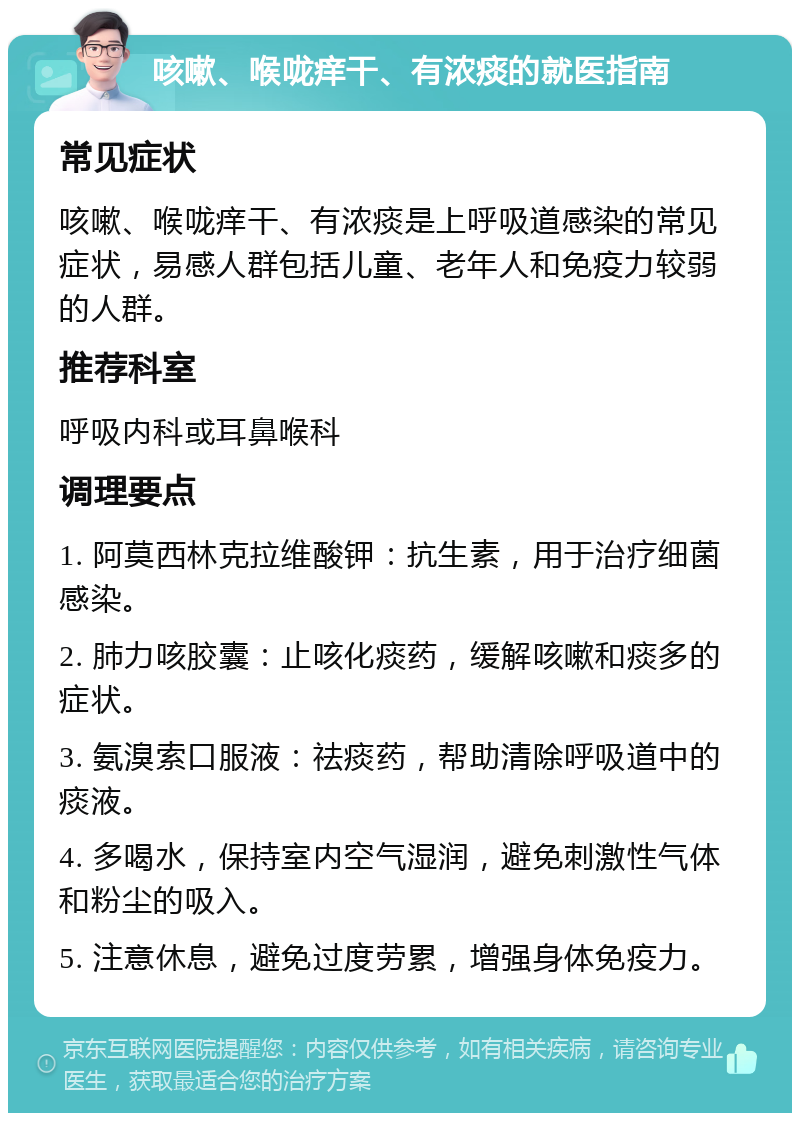 咳嗽、喉咙痒干、有浓痰的就医指南 常见症状 咳嗽、喉咙痒干、有浓痰是上呼吸道感染的常见症状，易感人群包括儿童、老年人和免疫力较弱的人群。 推荐科室 呼吸内科或耳鼻喉科 调理要点 1. 阿莫西林克拉维酸钾：抗生素，用于治疗细菌感染。 2. 肺力咳胶囊：止咳化痰药，缓解咳嗽和痰多的症状。 3. 氨溴索口服液：祛痰药，帮助清除呼吸道中的痰液。 4. 多喝水，保持室内空气湿润，避免刺激性气体和粉尘的吸入。 5. 注意休息，避免过度劳累，增强身体免疫力。