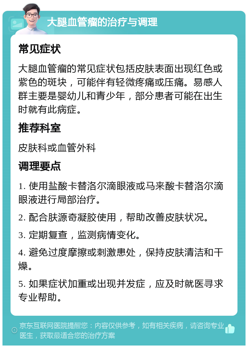 大腿血管瘤的治疗与调理 常见症状 大腿血管瘤的常见症状包括皮肤表面出现红色或紫色的斑块，可能伴有轻微疼痛或压痛。易感人群主要是婴幼儿和青少年，部分患者可能在出生时就有此病症。 推荐科室 皮肤科或血管外科 调理要点 1. 使用盐酸卡替洛尔滴眼液或马来酸卡替洛尔滴眼液进行局部治疗。 2. 配合肤源奇凝胶使用，帮助改善皮肤状况。 3. 定期复查，监测病情变化。 4. 避免过度摩擦或刺激患处，保持皮肤清洁和干燥。 5. 如果症状加重或出现并发症，应及时就医寻求专业帮助。