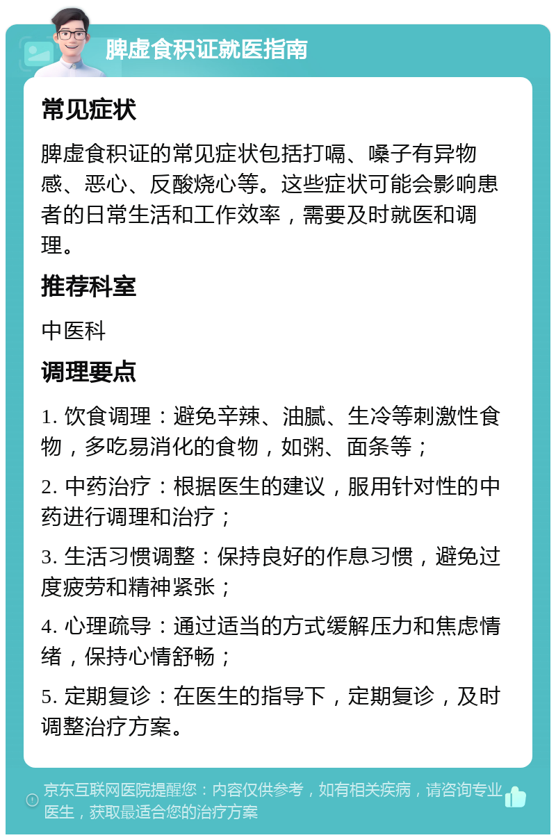 脾虚食积证就医指南 常见症状 脾虚食积证的常见症状包括打嗝、嗓子有异物感、恶心、反酸烧心等。这些症状可能会影响患者的日常生活和工作效率，需要及时就医和调理。 推荐科室 中医科 调理要点 1. 饮食调理：避免辛辣、油腻、生冷等刺激性食物，多吃易消化的食物，如粥、面条等； 2. 中药治疗：根据医生的建议，服用针对性的中药进行调理和治疗； 3. 生活习惯调整：保持良好的作息习惯，避免过度疲劳和精神紧张； 4. 心理疏导：通过适当的方式缓解压力和焦虑情绪，保持心情舒畅； 5. 定期复诊：在医生的指导下，定期复诊，及时调整治疗方案。