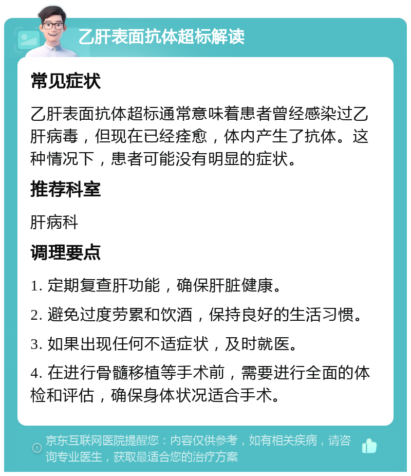 乙肝表面抗体超标解读 常见症状 乙肝表面抗体超标通常意味着患者曾经感染过乙肝病毒，但现在已经痊愈，体内产生了抗体。这种情况下，患者可能没有明显的症状。 推荐科室 肝病科 调理要点 1. 定期复查肝功能，确保肝脏健康。 2. 避免过度劳累和饮酒，保持良好的生活习惯。 3. 如果出现任何不适症状，及时就医。 4. 在进行骨髓移植等手术前，需要进行全面的体检和评估，确保身体状况适合手术。