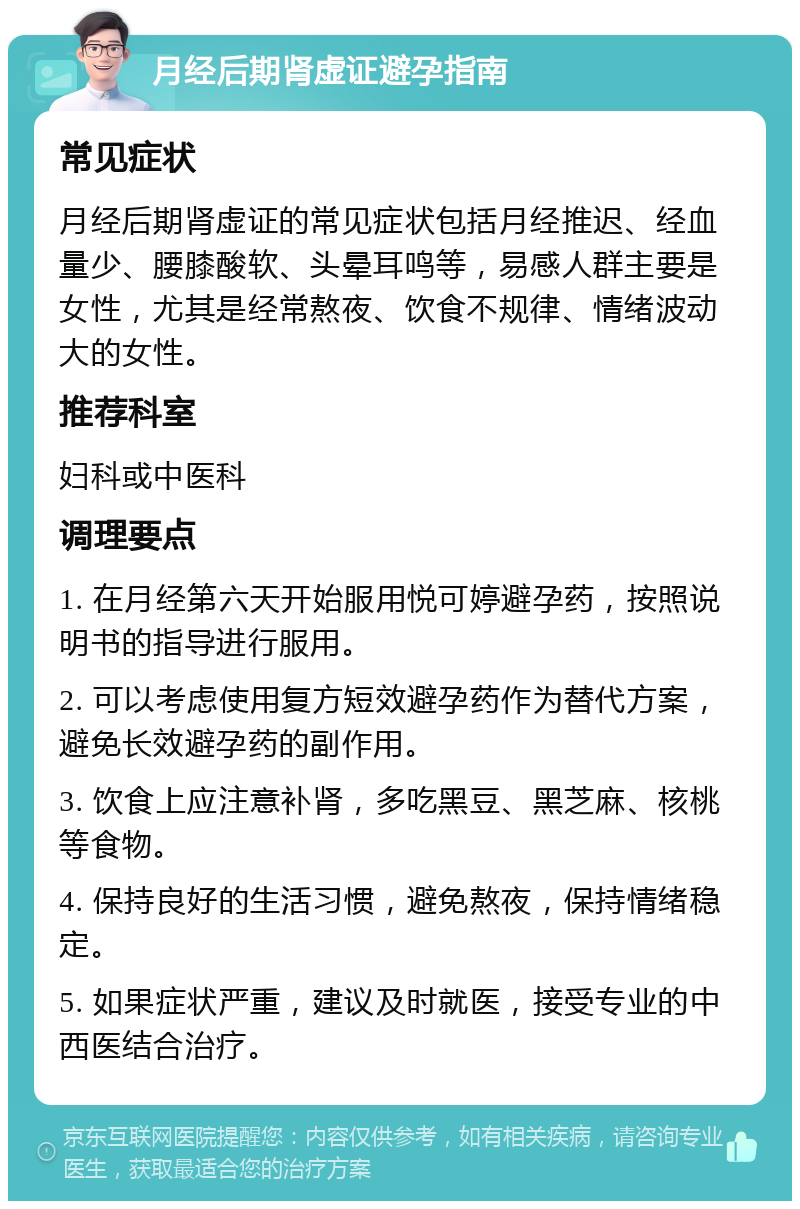 月经后期肾虚证避孕指南 常见症状 月经后期肾虚证的常见症状包括月经推迟、经血量少、腰膝酸软、头晕耳鸣等，易感人群主要是女性，尤其是经常熬夜、饮食不规律、情绪波动大的女性。 推荐科室 妇科或中医科 调理要点 1. 在月经第六天开始服用悦可婷避孕药，按照说明书的指导进行服用。 2. 可以考虑使用复方短效避孕药作为替代方案，避免长效避孕药的副作用。 3. 饮食上应注意补肾，多吃黑豆、黑芝麻、核桃等食物。 4. 保持良好的生活习惯，避免熬夜，保持情绪稳定。 5. 如果症状严重，建议及时就医，接受专业的中西医结合治疗。