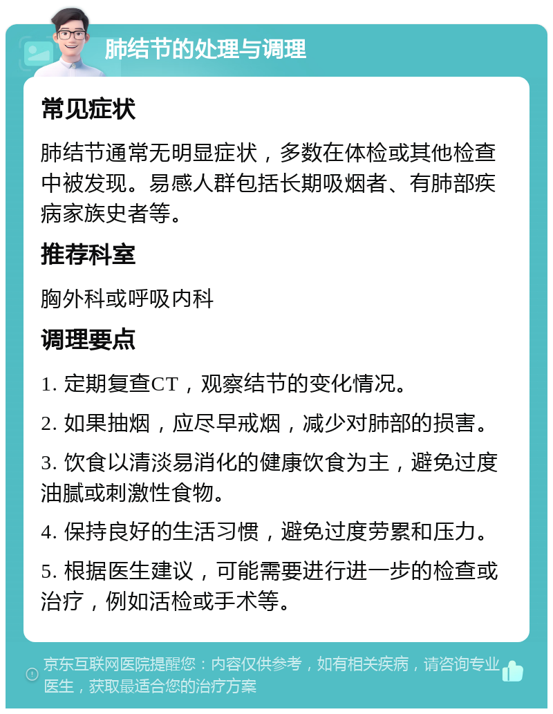 肺结节的处理与调理 常见症状 肺结节通常无明显症状，多数在体检或其他检查中被发现。易感人群包括长期吸烟者、有肺部疾病家族史者等。 推荐科室 胸外科或呼吸内科 调理要点 1. 定期复查CT，观察结节的变化情况。 2. 如果抽烟，应尽早戒烟，减少对肺部的损害。 3. 饮食以清淡易消化的健康饮食为主，避免过度油腻或刺激性食物。 4. 保持良好的生活习惯，避免过度劳累和压力。 5. 根据医生建议，可能需要进行进一步的检查或治疗，例如活检或手术等。