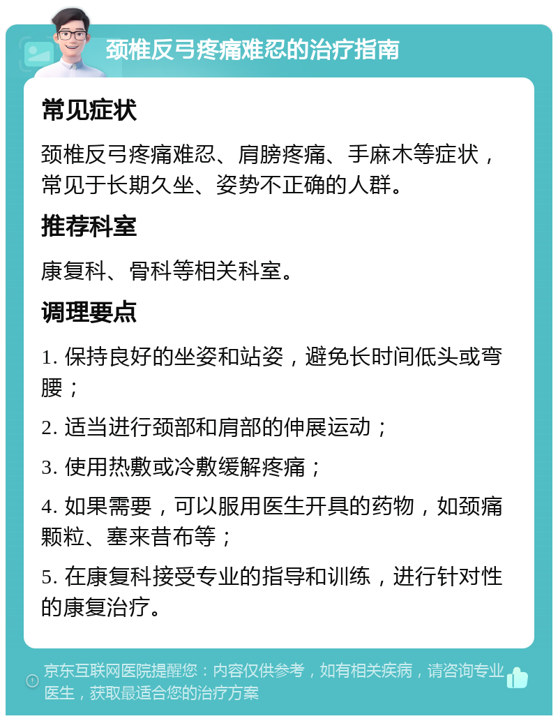 颈椎反弓疼痛难忍的治疗指南 常见症状 颈椎反弓疼痛难忍、肩膀疼痛、手麻木等症状，常见于长期久坐、姿势不正确的人群。 推荐科室 康复科、骨科等相关科室。 调理要点 1. 保持良好的坐姿和站姿，避免长时间低头或弯腰； 2. 适当进行颈部和肩部的伸展运动； 3. 使用热敷或冷敷缓解疼痛； 4. 如果需要，可以服用医生开具的药物，如颈痛颗粒、塞来昔布等； 5. 在康复科接受专业的指导和训练，进行针对性的康复治疗。