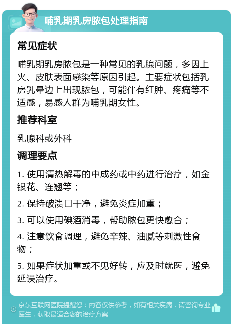 哺乳期乳房脓包处理指南 常见症状 哺乳期乳房脓包是一种常见的乳腺问题，多因上火、皮肤表面感染等原因引起。主要症状包括乳房乳晕边上出现脓包，可能伴有红肿、疼痛等不适感，易感人群为哺乳期女性。 推荐科室 乳腺科或外科 调理要点 1. 使用清热解毒的中成药或中药进行治疗，如金银花、连翘等； 2. 保持破溃口干净，避免炎症加重； 3. 可以使用碘酒消毒，帮助脓包更快愈合； 4. 注意饮食调理，避免辛辣、油腻等刺激性食物； 5. 如果症状加重或不见好转，应及时就医，避免延误治疗。