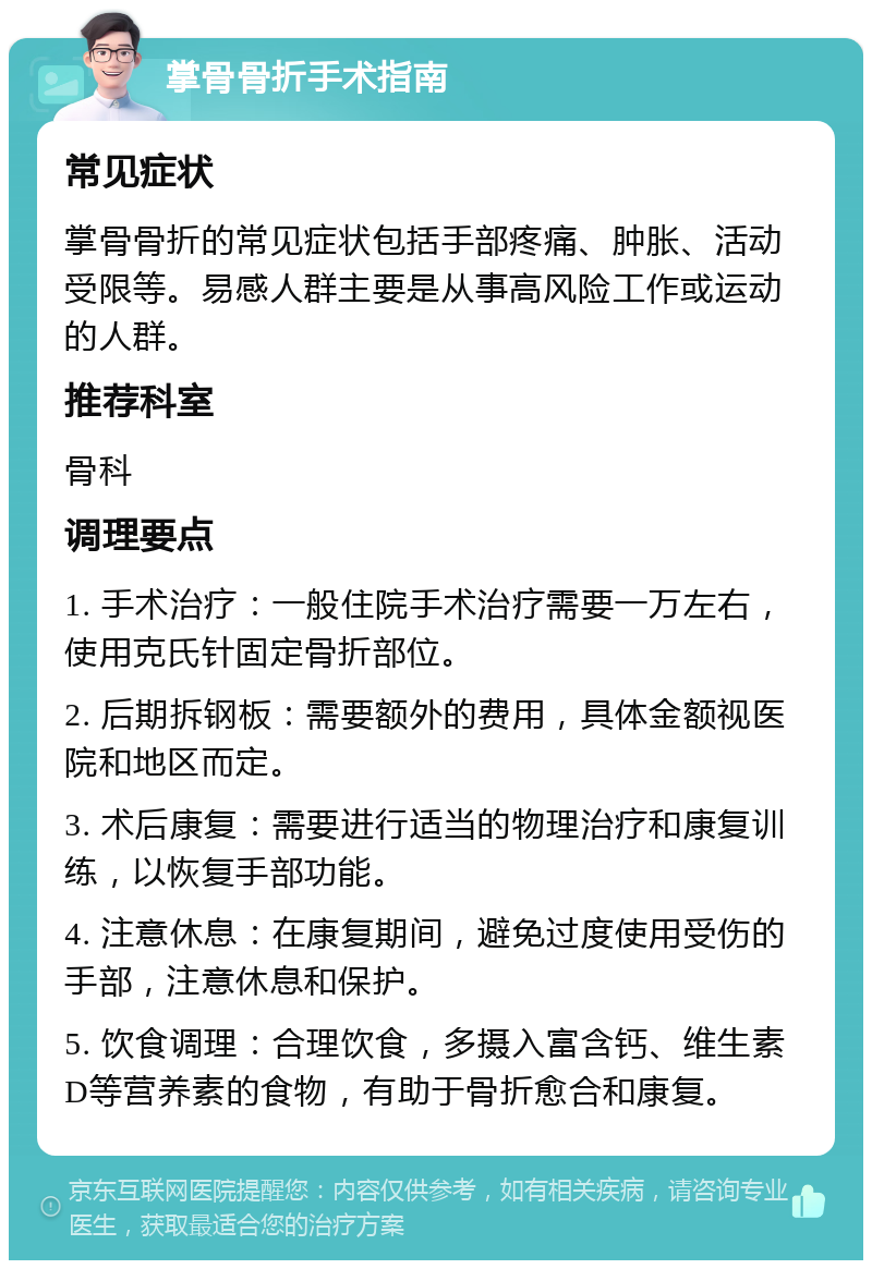 掌骨骨折手术指南 常见症状 掌骨骨折的常见症状包括手部疼痛、肿胀、活动受限等。易感人群主要是从事高风险工作或运动的人群。 推荐科室 骨科 调理要点 1. 手术治疗：一般住院手术治疗需要一万左右，使用克氏针固定骨折部位。 2. 后期拆钢板：需要额外的费用，具体金额视医院和地区而定。 3. 术后康复：需要进行适当的物理治疗和康复训练，以恢复手部功能。 4. 注意休息：在康复期间，避免过度使用受伤的手部，注意休息和保护。 5. 饮食调理：合理饮食，多摄入富含钙、维生素D等营养素的食物，有助于骨折愈合和康复。