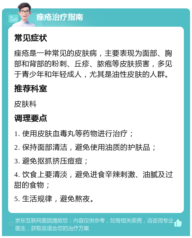 痤疮治疗指南 常见症状 痤疮是一种常见的皮肤病，主要表现为面部、胸部和背部的粉刺、丘疹、脓疱等皮肤损害，多见于青少年和年轻成人，尤其是油性皮肤的人群。 推荐科室 皮肤科 调理要点 1. 使用皮肤血毒丸等药物进行治疗； 2. 保持面部清洁，避免使用油质的护肤品； 3. 避免抠抓挤压痘痘； 4. 饮食上要清淡，避免进食辛辣刺激、油腻及过甜的食物； 5. 生活规律，避免熬夜。