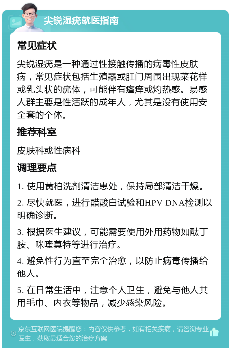 尖锐湿疣就医指南 常见症状 尖锐湿疣是一种通过性接触传播的病毒性皮肤病，常见症状包括生殖器或肛门周围出现菜花样或乳头状的疣体，可能伴有瘙痒或灼热感。易感人群主要是性活跃的成年人，尤其是没有使用安全套的个体。 推荐科室 皮肤科或性病科 调理要点 1. 使用黄柏洗剂清洁患处，保持局部清洁干燥。 2. 尽快就医，进行醋酸白试验和HPV DNA检测以明确诊断。 3. 根据医生建议，可能需要使用外用药物如酞丁胺、咪喹莫特等进行治疗。 4. 避免性行为直至完全治愈，以防止病毒传播给他人。 5. 在日常生活中，注意个人卫生，避免与他人共用毛巾、内衣等物品，减少感染风险。