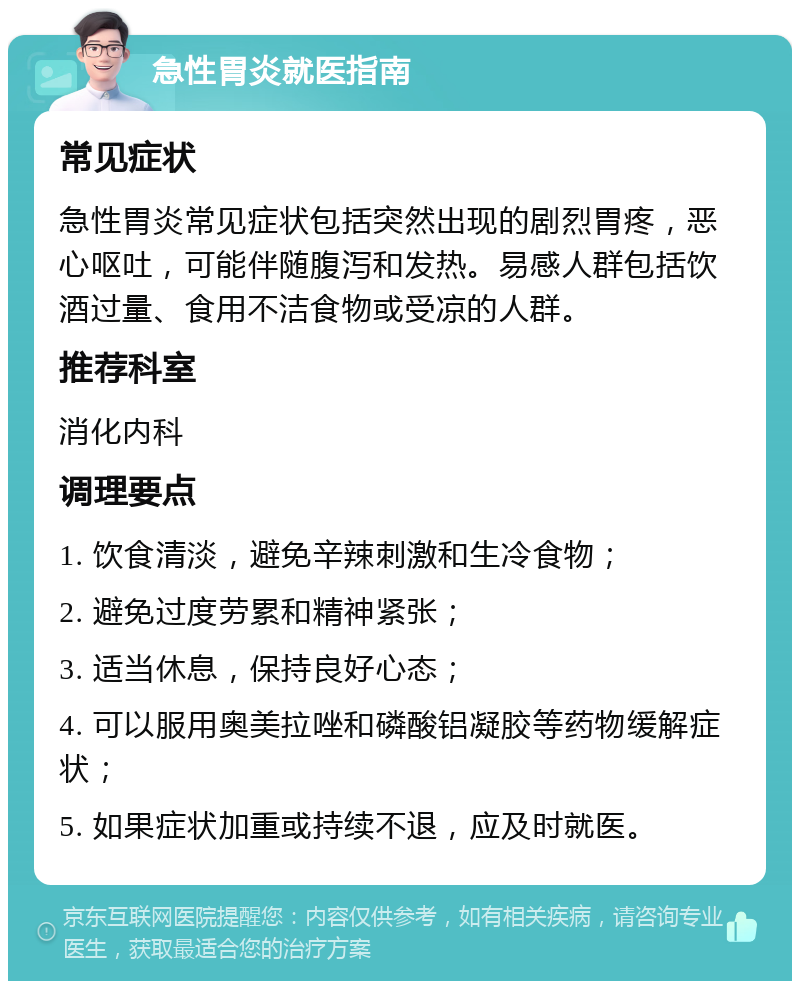 急性胃炎就医指南 常见症状 急性胃炎常见症状包括突然出现的剧烈胃疼，恶心呕吐，可能伴随腹泻和发热。易感人群包括饮酒过量、食用不洁食物或受凉的人群。 推荐科室 消化内科 调理要点 1. 饮食清淡，避免辛辣刺激和生冷食物； 2. 避免过度劳累和精神紧张； 3. 适当休息，保持良好心态； 4. 可以服用奥美拉唑和磷酸铝凝胶等药物缓解症状； 5. 如果症状加重或持续不退，应及时就医。