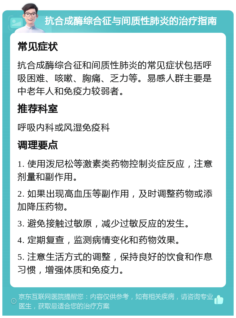 抗合成酶综合征与间质性肺炎的治疗指南 常见症状 抗合成酶综合征和间质性肺炎的常见症状包括呼吸困难、咳嗽、胸痛、乏力等。易感人群主要是中老年人和免疫力较弱者。 推荐科室 呼吸内科或风湿免疫科 调理要点 1. 使用泼尼松等激素类药物控制炎症反应，注意剂量和副作用。 2. 如果出现高血压等副作用，及时调整药物或添加降压药物。 3. 避免接触过敏原，减少过敏反应的发生。 4. 定期复查，监测病情变化和药物效果。 5. 注意生活方式的调整，保持良好的饮食和作息习惯，增强体质和免疫力。