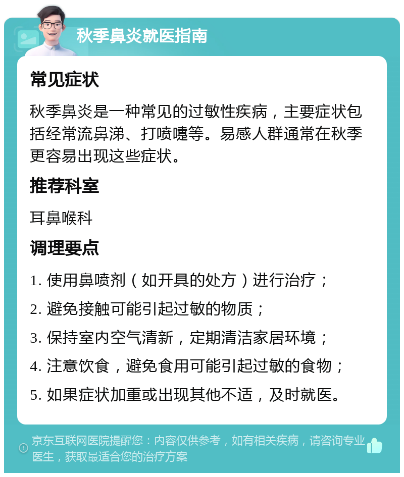 秋季鼻炎就医指南 常见症状 秋季鼻炎是一种常见的过敏性疾病，主要症状包括经常流鼻涕、打喷嚏等。易感人群通常在秋季更容易出现这些症状。 推荐科室 耳鼻喉科 调理要点 1. 使用鼻喷剂（如开具的处方）进行治疗； 2. 避免接触可能引起过敏的物质； 3. 保持室内空气清新，定期清洁家居环境； 4. 注意饮食，避免食用可能引起过敏的食物； 5. 如果症状加重或出现其他不适，及时就医。