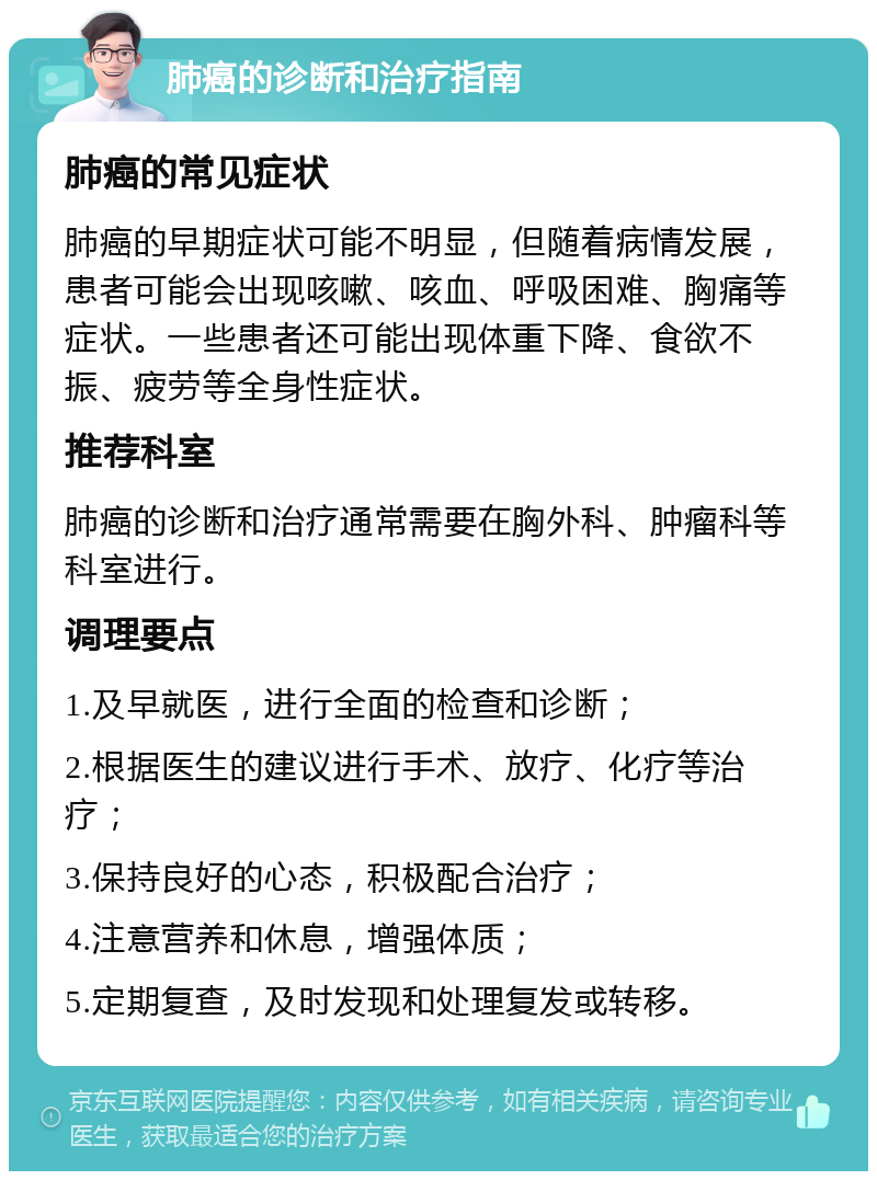 肺癌的诊断和治疗指南 肺癌的常见症状 肺癌的早期症状可能不明显，但随着病情发展，患者可能会出现咳嗽、咳血、呼吸困难、胸痛等症状。一些患者还可能出现体重下降、食欲不振、疲劳等全身性症状。 推荐科室 肺癌的诊断和治疗通常需要在胸外科、肿瘤科等科室进行。 调理要点 1.及早就医，进行全面的检查和诊断； 2.根据医生的建议进行手术、放疗、化疗等治疗； 3.保持良好的心态，积极配合治疗； 4.注意营养和休息，增强体质； 5.定期复查，及时发现和处理复发或转移。