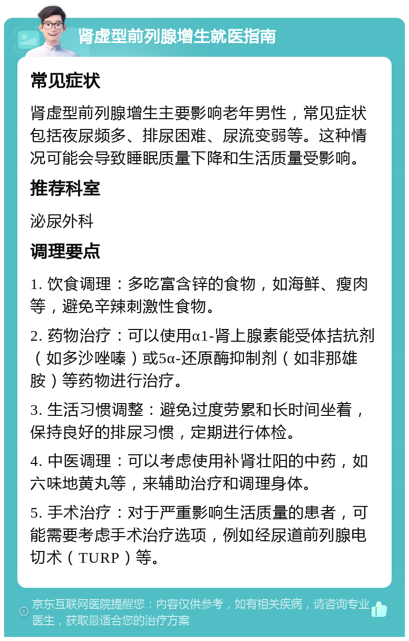 肾虚型前列腺增生就医指南 常见症状 肾虚型前列腺增生主要影响老年男性，常见症状包括夜尿频多、排尿困难、尿流变弱等。这种情况可能会导致睡眠质量下降和生活质量受影响。 推荐科室 泌尿外科 调理要点 1. 饮食调理：多吃富含锌的食物，如海鲜、瘦肉等，避免辛辣刺激性食物。 2. 药物治疗：可以使用α1-肾上腺素能受体拮抗剂（如多沙唑嗪）或5α-还原酶抑制剂（如非那雄胺）等药物进行治疗。 3. 生活习惯调整：避免过度劳累和长时间坐着，保持良好的排尿习惯，定期进行体检。 4. 中医调理：可以考虑使用补肾壮阳的中药，如六味地黄丸等，来辅助治疗和调理身体。 5. 手术治疗：对于严重影响生活质量的患者，可能需要考虑手术治疗选项，例如经尿道前列腺电切术（TURP）等。