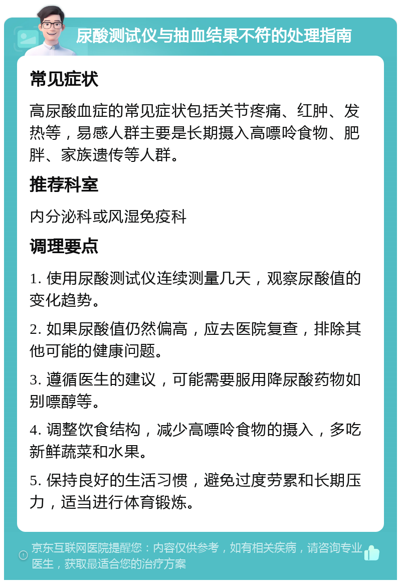 尿酸测试仪与抽血结果不符的处理指南 常见症状 高尿酸血症的常见症状包括关节疼痛、红肿、发热等，易感人群主要是长期摄入高嘌呤食物、肥胖、家族遗传等人群。 推荐科室 内分泌科或风湿免疫科 调理要点 1. 使用尿酸测试仪连续测量几天，观察尿酸值的变化趋势。 2. 如果尿酸值仍然偏高，应去医院复查，排除其他可能的健康问题。 3. 遵循医生的建议，可能需要服用降尿酸药物如别嘌醇等。 4. 调整饮食结构，减少高嘌呤食物的摄入，多吃新鲜蔬菜和水果。 5. 保持良好的生活习惯，避免过度劳累和长期压力，适当进行体育锻炼。