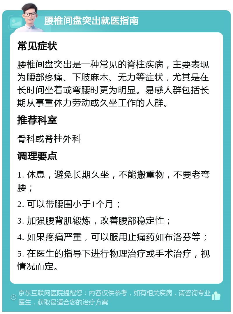 腰椎间盘突出就医指南 常见症状 腰椎间盘突出是一种常见的脊柱疾病，主要表现为腰部疼痛、下肢麻木、无力等症状，尤其是在长时间坐着或弯腰时更为明显。易感人群包括长期从事重体力劳动或久坐工作的人群。 推荐科室 骨科或脊柱外科 调理要点 1. 休息，避免长期久坐，不能搬重物，不要老弯腰； 2. 可以带腰围小于1个月； 3. 加强腰背肌锻炼，改善腰部稳定性； 4. 如果疼痛严重，可以服用止痛药如布洛芬等； 5. 在医生的指导下进行物理治疗或手术治疗，视情况而定。