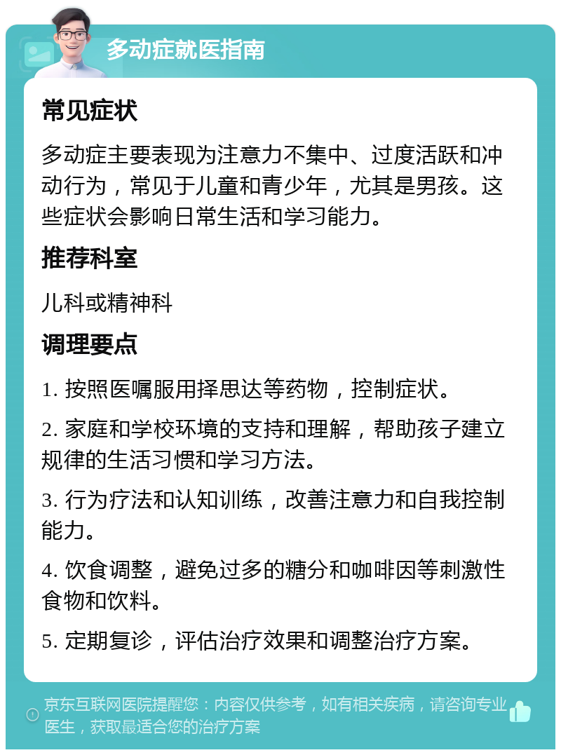 多动症就医指南 常见症状 多动症主要表现为注意力不集中、过度活跃和冲动行为，常见于儿童和青少年，尤其是男孩。这些症状会影响日常生活和学习能力。 推荐科室 儿科或精神科 调理要点 1. 按照医嘱服用择思达等药物，控制症状。 2. 家庭和学校环境的支持和理解，帮助孩子建立规律的生活习惯和学习方法。 3. 行为疗法和认知训练，改善注意力和自我控制能力。 4. 饮食调整，避免过多的糖分和咖啡因等刺激性食物和饮料。 5. 定期复诊，评估治疗效果和调整治疗方案。