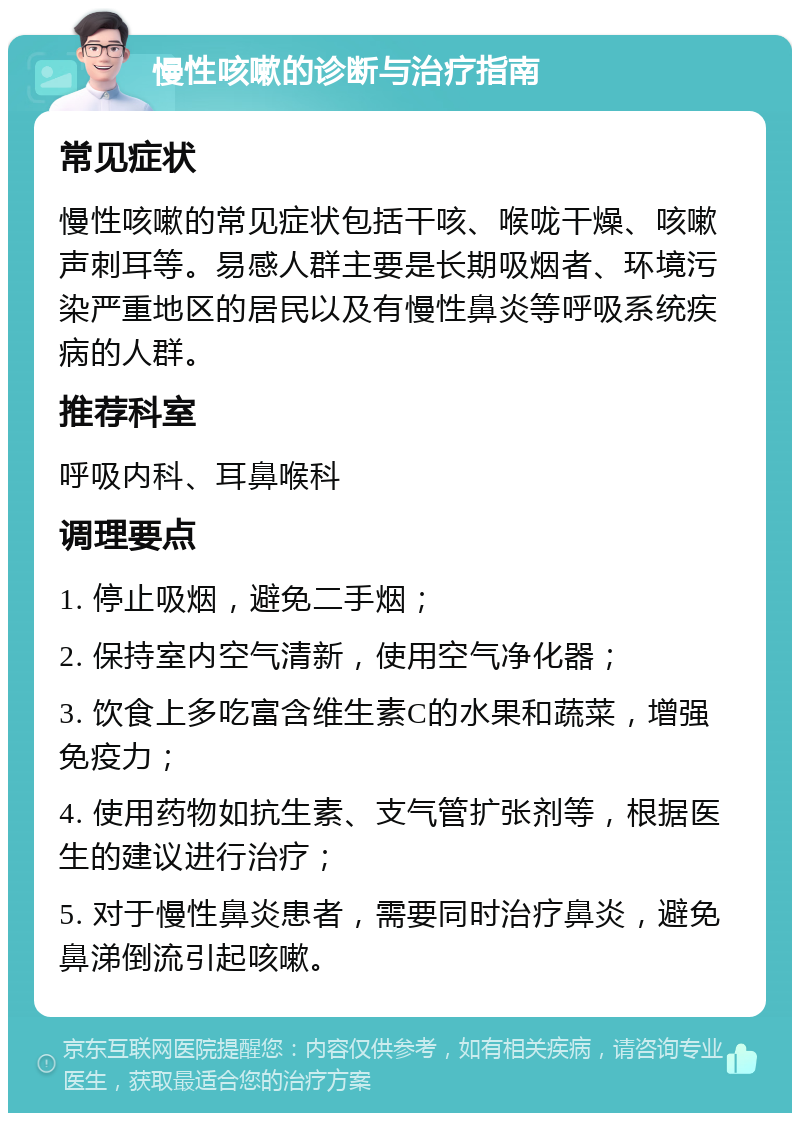 慢性咳嗽的诊断与治疗指南 常见症状 慢性咳嗽的常见症状包括干咳、喉咙干燥、咳嗽声刺耳等。易感人群主要是长期吸烟者、环境污染严重地区的居民以及有慢性鼻炎等呼吸系统疾病的人群。 推荐科室 呼吸内科、耳鼻喉科 调理要点 1. 停止吸烟，避免二手烟； 2. 保持室内空气清新，使用空气净化器； 3. 饮食上多吃富含维生素C的水果和蔬菜，增强免疫力； 4. 使用药物如抗生素、支气管扩张剂等，根据医生的建议进行治疗； 5. 对于慢性鼻炎患者，需要同时治疗鼻炎，避免鼻涕倒流引起咳嗽。