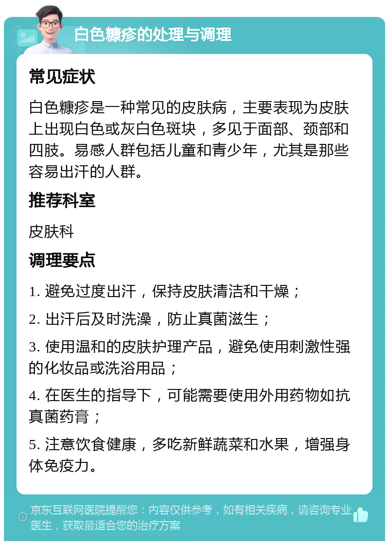 白色糠疹的处理与调理 常见症状 白色糠疹是一种常见的皮肤病，主要表现为皮肤上出现白色或灰白色斑块，多见于面部、颈部和四肢。易感人群包括儿童和青少年，尤其是那些容易出汗的人群。 推荐科室 皮肤科 调理要点 1. 避免过度出汗，保持皮肤清洁和干燥； 2. 出汗后及时洗澡，防止真菌滋生； 3. 使用温和的皮肤护理产品，避免使用刺激性强的化妆品或洗浴用品； 4. 在医生的指导下，可能需要使用外用药物如抗真菌药膏； 5. 注意饮食健康，多吃新鲜蔬菜和水果，增强身体免疫力。