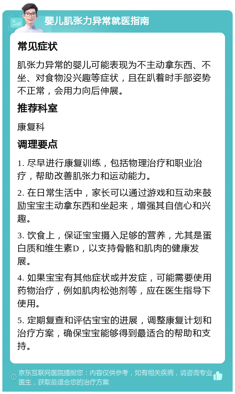 婴儿肌张力异常就医指南 常见症状 肌张力异常的婴儿可能表现为不主动拿东西、不坐、对食物没兴趣等症状，且在趴着时手部姿势不正常，会用力向后伸展。 推荐科室 康复科 调理要点 1. 尽早进行康复训练，包括物理治疗和职业治疗，帮助改善肌张力和运动能力。 2. 在日常生活中，家长可以通过游戏和互动来鼓励宝宝主动拿东西和坐起来，增强其自信心和兴趣。 3. 饮食上，保证宝宝摄入足够的营养，尤其是蛋白质和维生素D，以支持骨骼和肌肉的健康发展。 4. 如果宝宝有其他症状或并发症，可能需要使用药物治疗，例如肌肉松弛剂等，应在医生指导下使用。 5. 定期复查和评估宝宝的进展，调整康复计划和治疗方案，确保宝宝能够得到最适合的帮助和支持。