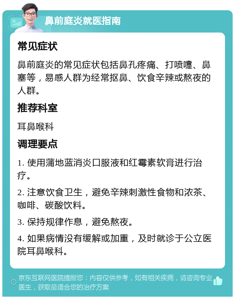 鼻前庭炎就医指南 常见症状 鼻前庭炎的常见症状包括鼻孔疼痛、打喷嚏、鼻塞等，易感人群为经常抠鼻、饮食辛辣或熬夜的人群。 推荐科室 耳鼻喉科 调理要点 1. 使用蒲地蓝消炎口服液和红霉素软膏进行治疗。 2. 注意饮食卫生，避免辛辣刺激性食物和浓茶、咖啡、碳酸饮料。 3. 保持规律作息，避免熬夜。 4. 如果病情没有缓解或加重，及时就诊于公立医院耳鼻喉科。