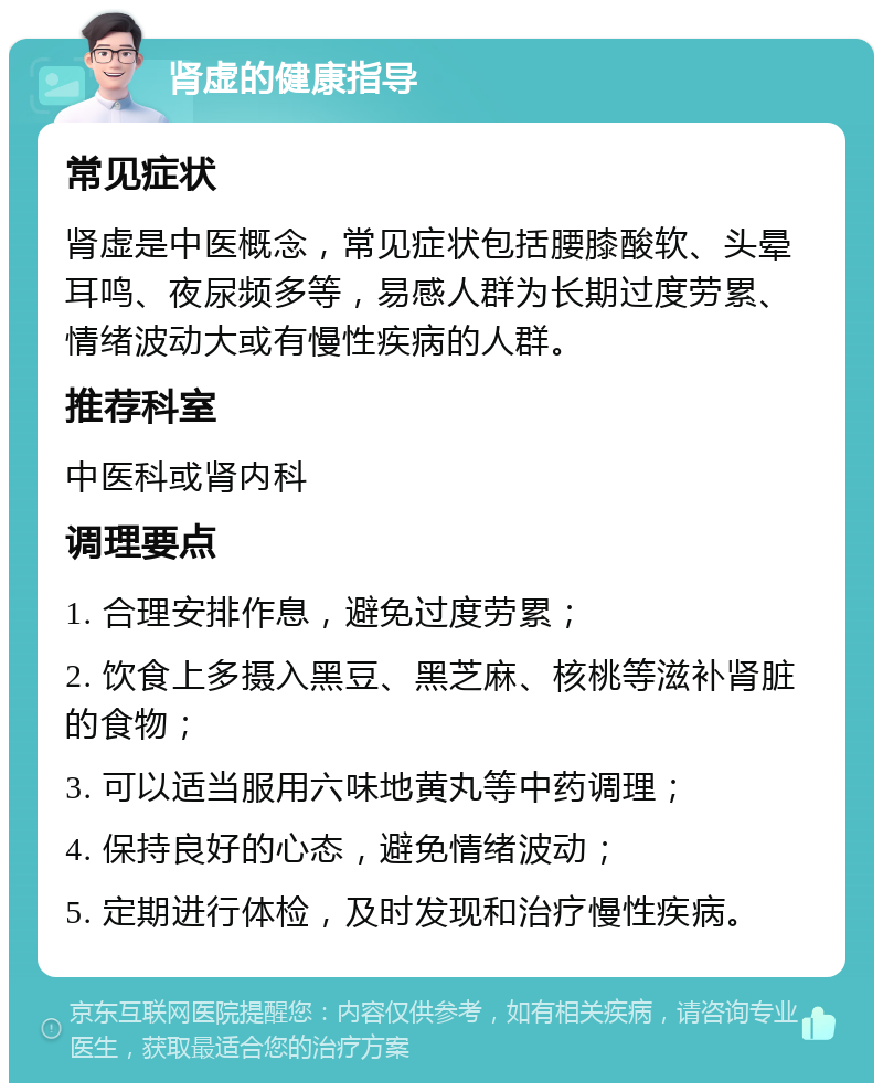 肾虚的健康指导 常见症状 肾虚是中医概念，常见症状包括腰膝酸软、头晕耳鸣、夜尿频多等，易感人群为长期过度劳累、情绪波动大或有慢性疾病的人群。 推荐科室 中医科或肾内科 调理要点 1. 合理安排作息，避免过度劳累； 2. 饮食上多摄入黑豆、黑芝麻、核桃等滋补肾脏的食物； 3. 可以适当服用六味地黄丸等中药调理； 4. 保持良好的心态，避免情绪波动； 5. 定期进行体检，及时发现和治疗慢性疾病。