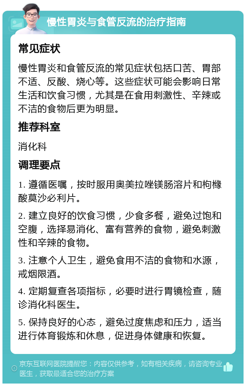 慢性胃炎与食管反流的治疗指南 常见症状 慢性胃炎和食管反流的常见症状包括口苦、胃部不适、反酸、烧心等。这些症状可能会影响日常生活和饮食习惯，尤其是在食用刺激性、辛辣或不洁的食物后更为明显。 推荐科室 消化科 调理要点 1. 遵循医嘱，按时服用奥美拉唑镁肠溶片和枸橼酸莫沙必利片。 2. 建立良好的饮食习惯，少食多餐，避免过饱和空腹，选择易消化、富有营养的食物，避免刺激性和辛辣的食物。 3. 注意个人卫生，避免食用不洁的食物和水源，戒烟限酒。 4. 定期复查各项指标，必要时进行胃镜检查，随诊消化科医生。 5. 保持良好的心态，避免过度焦虑和压力，适当进行体育锻炼和休息，促进身体健康和恢复。