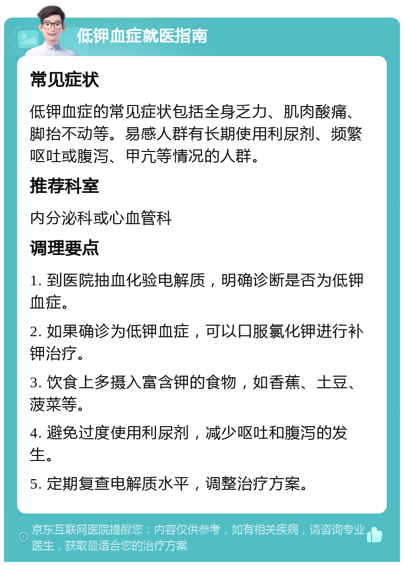 低钾血症就医指南 常见症状 低钾血症的常见症状包括全身乏力、肌肉酸痛、脚抬不动等。易感人群有长期使用利尿剂、频繁呕吐或腹泻、甲亢等情况的人群。 推荐科室 内分泌科或心血管科 调理要点 1. 到医院抽血化验电解质，明确诊断是否为低钾血症。 2. 如果确诊为低钾血症，可以口服氯化钾进行补钾治疗。 3. 饮食上多摄入富含钾的食物，如香蕉、土豆、菠菜等。 4. 避免过度使用利尿剂，减少呕吐和腹泻的发生。 5. 定期复查电解质水平，调整治疗方案。