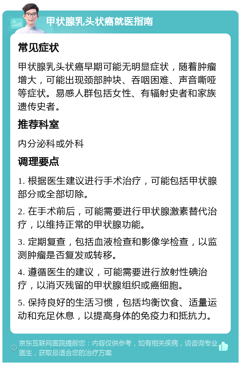 甲状腺乳头状癌就医指南 常见症状 甲状腺乳头状癌早期可能无明显症状，随着肿瘤增大，可能出现颈部肿块、吞咽困难、声音嘶哑等症状。易感人群包括女性、有辐射史者和家族遗传史者。 推荐科室 内分泌科或外科 调理要点 1. 根据医生建议进行手术治疗，可能包括甲状腺部分或全部切除。 2. 在手术前后，可能需要进行甲状腺激素替代治疗，以维持正常的甲状腺功能。 3. 定期复查，包括血液检查和影像学检查，以监测肿瘤是否复发或转移。 4. 遵循医生的建议，可能需要进行放射性碘治疗，以消灭残留的甲状腺组织或癌细胞。 5. 保持良好的生活习惯，包括均衡饮食、适量运动和充足休息，以提高身体的免疫力和抵抗力。