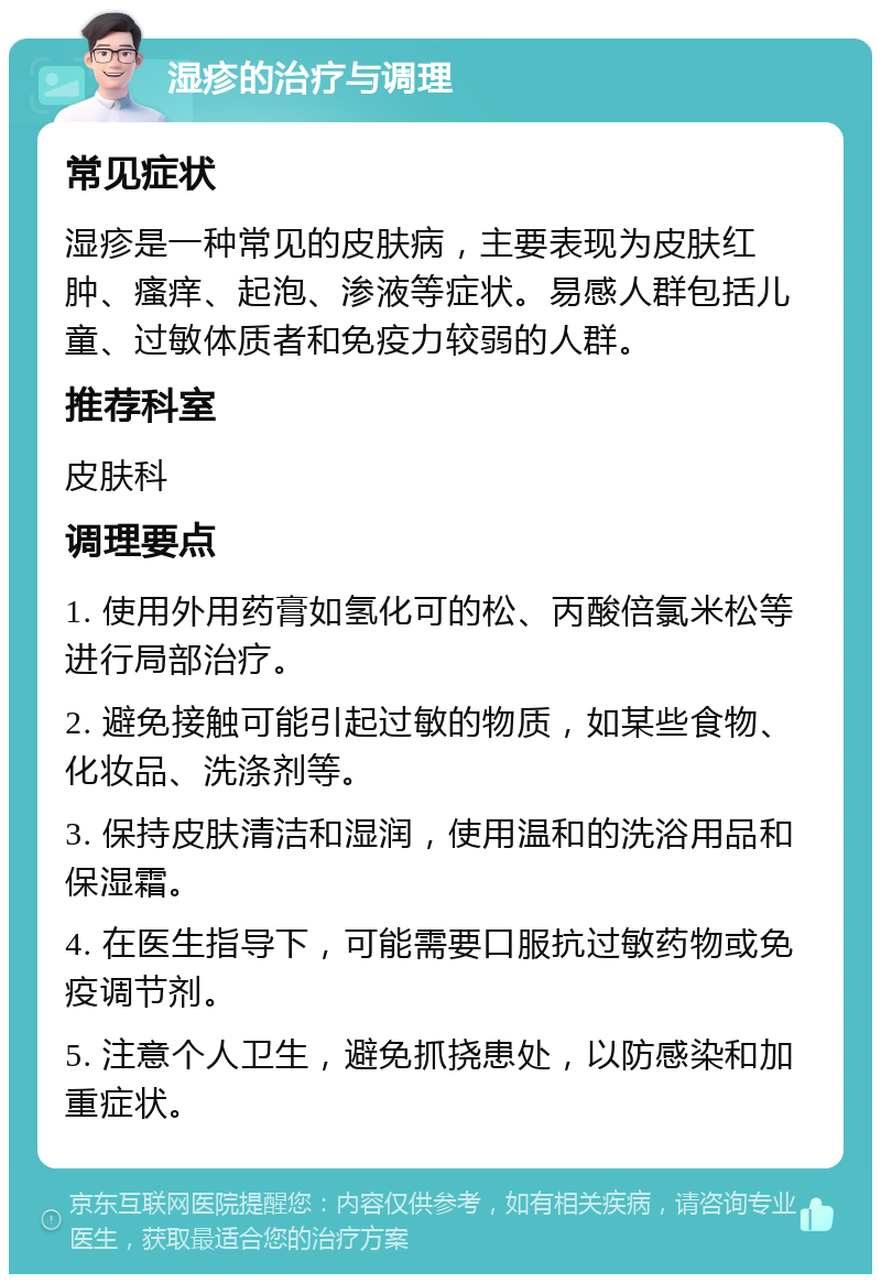 湿疹的治疗与调理 常见症状 湿疹是一种常见的皮肤病，主要表现为皮肤红肿、瘙痒、起泡、渗液等症状。易感人群包括儿童、过敏体质者和免疫力较弱的人群。 推荐科室 皮肤科 调理要点 1. 使用外用药膏如氢化可的松、丙酸倍氯米松等进行局部治疗。 2. 避免接触可能引起过敏的物质，如某些食物、化妆品、洗涤剂等。 3. 保持皮肤清洁和湿润，使用温和的洗浴用品和保湿霜。 4. 在医生指导下，可能需要口服抗过敏药物或免疫调节剂。 5. 注意个人卫生，避免抓挠患处，以防感染和加重症状。