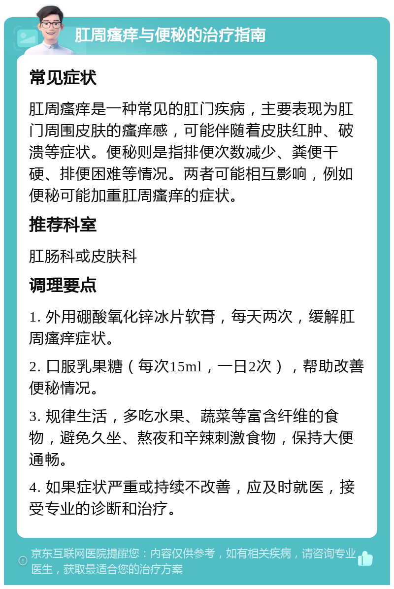 肛周瘙痒与便秘的治疗指南 常见症状 肛周瘙痒是一种常见的肛门疾病，主要表现为肛门周围皮肤的瘙痒感，可能伴随着皮肤红肿、破溃等症状。便秘则是指排便次数减少、粪便干硬、排便困难等情况。两者可能相互影响，例如便秘可能加重肛周瘙痒的症状。 推荐科室 肛肠科或皮肤科 调理要点 1. 外用硼酸氧化锌冰片软膏，每天两次，缓解肛周瘙痒症状。 2. 口服乳果糖（每次15ml，一日2次），帮助改善便秘情况。 3. 规律生活，多吃水果、蔬菜等富含纤维的食物，避免久坐、熬夜和辛辣刺激食物，保持大便通畅。 4. 如果症状严重或持续不改善，应及时就医，接受专业的诊断和治疗。