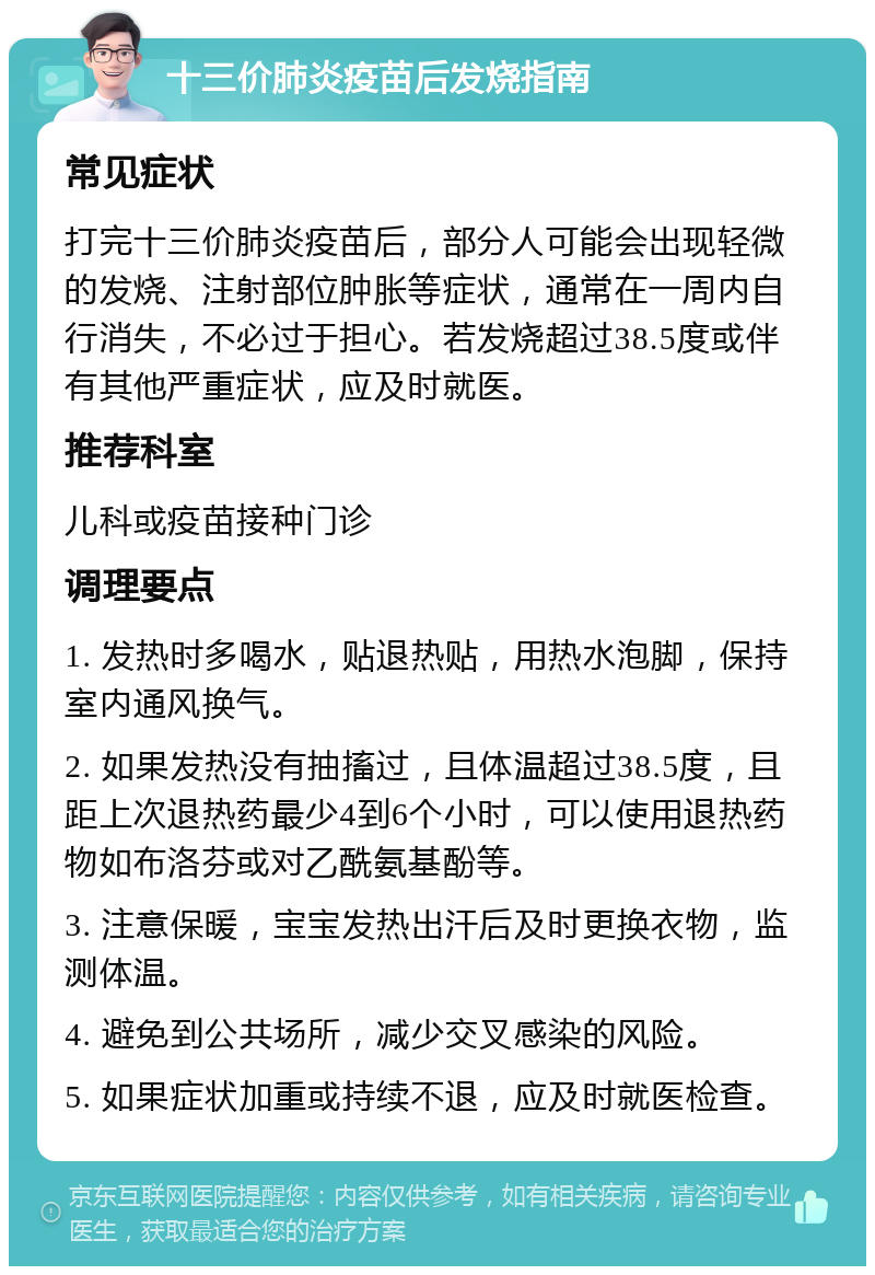 十三价肺炎疫苗后发烧指南 常见症状 打完十三价肺炎疫苗后，部分人可能会出现轻微的发烧、注射部位肿胀等症状，通常在一周内自行消失，不必过于担心。若发烧超过38.5度或伴有其他严重症状，应及时就医。 推荐科室 儿科或疫苗接种门诊 调理要点 1. 发热时多喝水，贴退热贴，用热水泡脚，保持室内通风换气。 2. 如果发热没有抽搐过，且体温超过38.5度，且距上次退热药最少4到6个小时，可以使用退热药物如布洛芬或对乙酰氨基酚等。 3. 注意保暖，宝宝发热出汗后及时更换衣物，监测体温。 4. 避免到公共场所，减少交叉感染的风险。 5. 如果症状加重或持续不退，应及时就医检查。