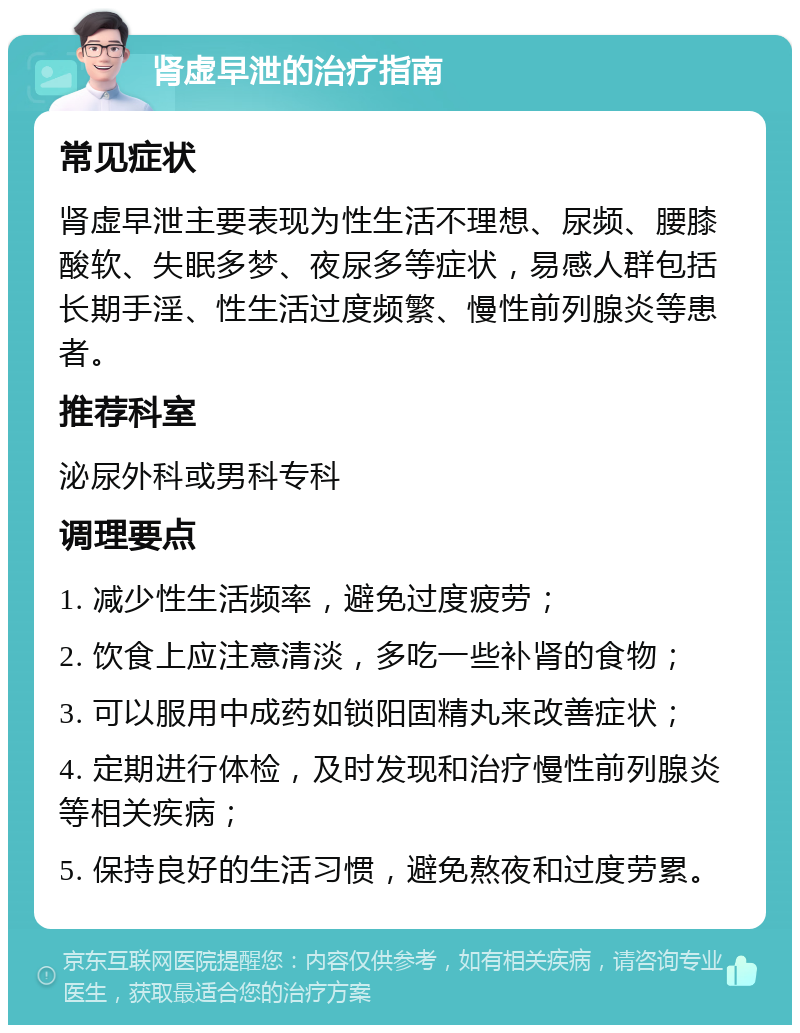 肾虚早泄的治疗指南 常见症状 肾虚早泄主要表现为性生活不理想、尿频、腰膝酸软、失眠多梦、夜尿多等症状，易感人群包括长期手淫、性生活过度频繁、慢性前列腺炎等患者。 推荐科室 泌尿外科或男科专科 调理要点 1. 减少性生活频率，避免过度疲劳； 2. 饮食上应注意清淡，多吃一些补肾的食物； 3. 可以服用中成药如锁阳固精丸来改善症状； 4. 定期进行体检，及时发现和治疗慢性前列腺炎等相关疾病； 5. 保持良好的生活习惯，避免熬夜和过度劳累。