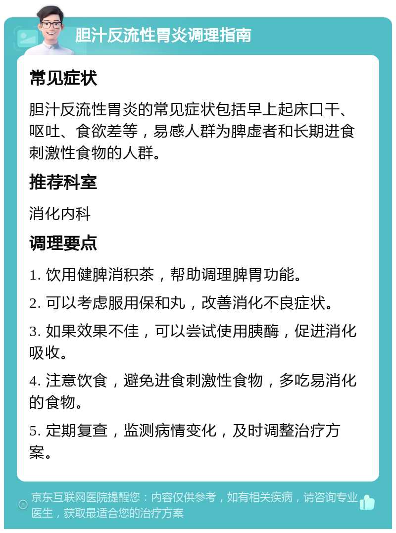 胆汁反流性胃炎调理指南 常见症状 胆汁反流性胃炎的常见症状包括早上起床口干、呕吐、食欲差等，易感人群为脾虚者和长期进食刺激性食物的人群。 推荐科室 消化内科 调理要点 1. 饮用健脾消积茶，帮助调理脾胃功能。 2. 可以考虑服用保和丸，改善消化不良症状。 3. 如果效果不佳，可以尝试使用胰酶，促进消化吸收。 4. 注意饮食，避免进食刺激性食物，多吃易消化的食物。 5. 定期复查，监测病情变化，及时调整治疗方案。